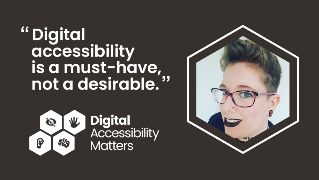 There is a hexagonal shaped image of Life of a Disabled Person blogger, Dax, who is wearing pink and purple striped glasses, and is smiling with black lipstick on. Dax has short brown hair with blonde highlights and has spider man earrings in. Next to the image is a quote from Dax's new blog which reads"Digital accessibility is a must-have, not a desirable".