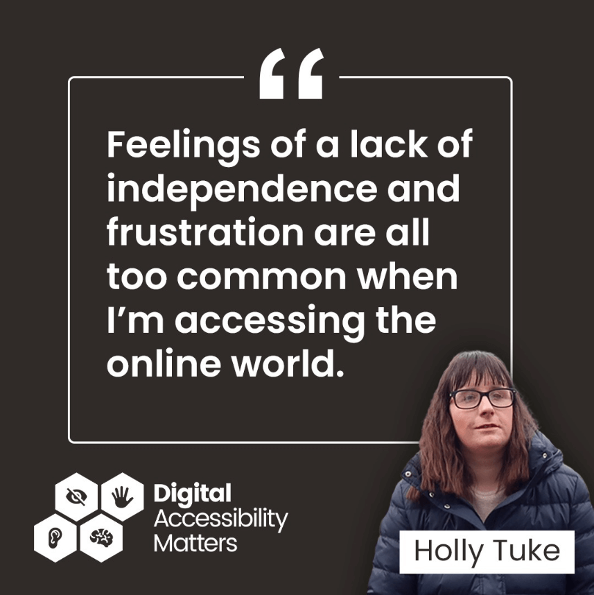 A black background has a large quote written across it which reads "Feelings of a lack of independence and frustration are all too common when I’m accessing the online world." Underneath the quote is a superimposed photo of Holly Tuke, who has long brown hair and is wearing black glasses and a navy blue puffer jacket.